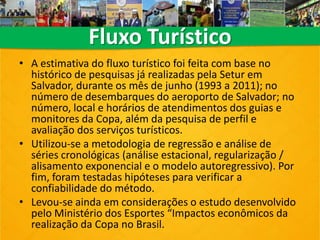 • A estimativa do fluxo turístico foi feita com base no
histórico de pesquisas já realizadas pela Setur em
Salvador, durante os mês de junho (1993 a 2011); no
número de desembarques do aeroporto de Salvador; no
número, local e horários de atendimentos dos guias e
monitores da Copa, além da pesquisa de perfil e
avaliação dos serviços turísticos.
• Utilizou-se a metodologia de regressão e análise de
séries cronológicas (análise estacional, regularização /
alisamento exponencial e o modelo autoregressivo). Por
fim, foram testadas hipóteses para verificar a
confiabilidade do método.
• Levou-se ainda em considerações o estudo desenvolvido
pelo Ministério dos Esportes “Impactos econômicos da
realização da Copa no Brasil.
Fluxo Turístico
 