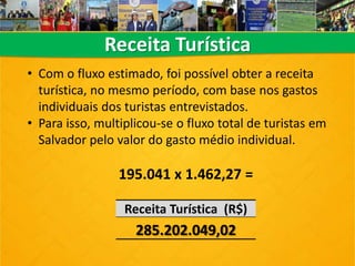 Receita Turística
Receita Turística (R$)
285.202.049,02
• Com o fluxo estimado, foi possível obter a receita
turística, no mesmo período, com base nos gastos
individuais dos turistas entrevistados.
• Para isso, multiplicou-se o fluxo total de turistas em
Salvador pelo valor do gasto médio individual.
195.041 x 1.462,27 =
 