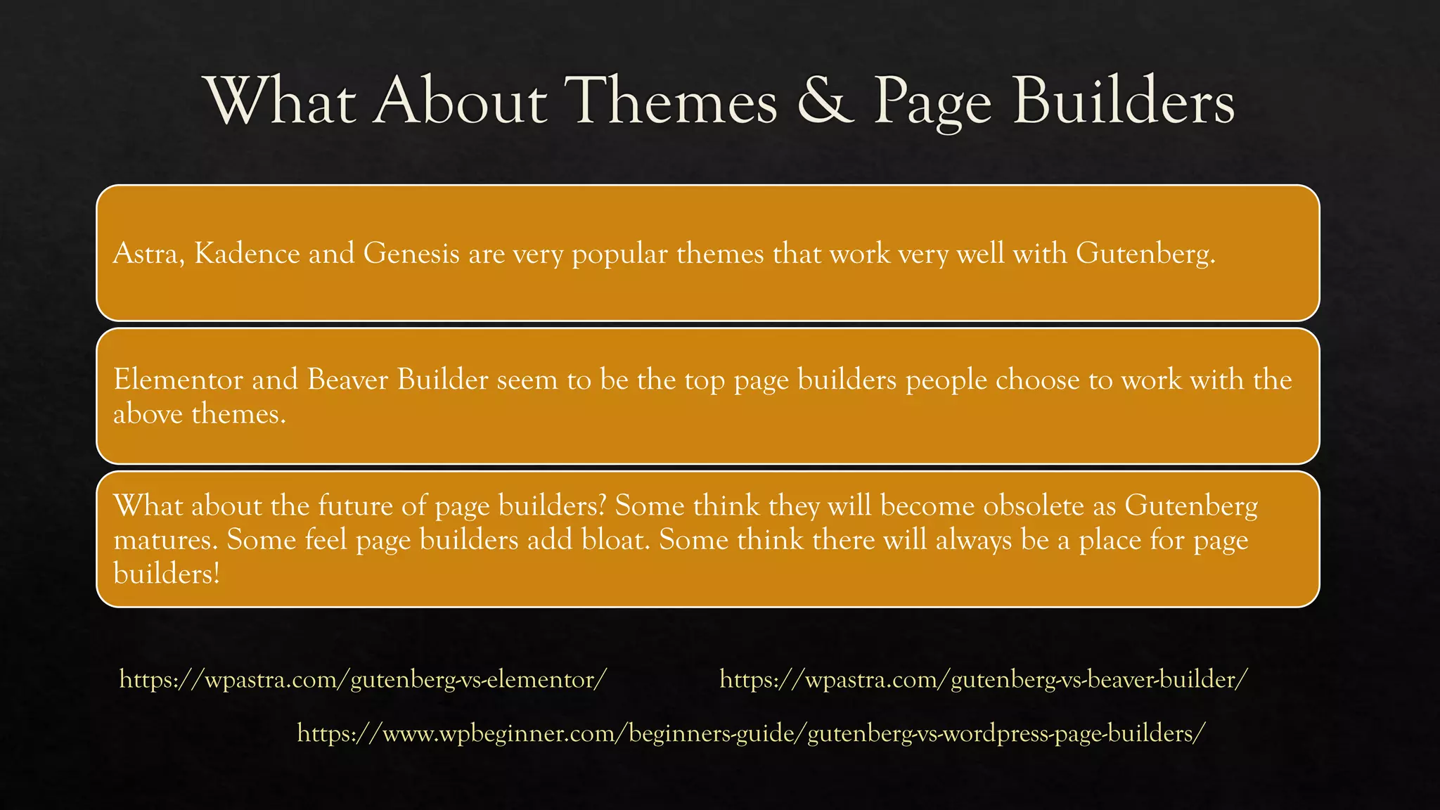 Astra, Kadence and Genesis are very popular themes that work very well with Gutenberg.
Elementor and Beaver Builder seem to be the top page builders people choose to work with the
above themes.
What about the future of page builders? Some think they will become obsolete as Gutenberg
matures. Some feel page builders add bloat. Some think there will always be a place for page
builders!
https://wpastra.com/gutenberg-vs-elementor/ https://wpastra.com/gutenberg-vs-beaver-builder/
https://www.wpbeginner.com/beginners-guide/gutenberg-vs-wordpress-page-builders/