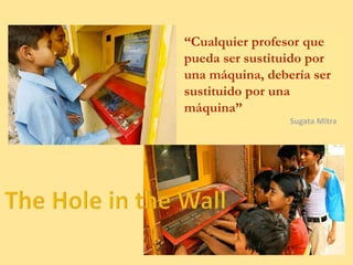 “Cualquier profesor que
pueda ser sustituido por
una máquina, debería ser
sustituido por una
máquina”
Sugata Mitra
 