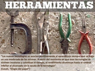 “Las nuevas tecnologías se asocian positivamente al aprendizaje siempre que se haga
un uso moderado de las mismas. A partir del momento en que esas tecnologías se
vuelven invasoras y colonizan el tiempo, el rendimiento disminuye hasta el umbral
inferior al alcanzado sin la ayuda de la tecnología”
(Casati, “Elogio del papel”)
 