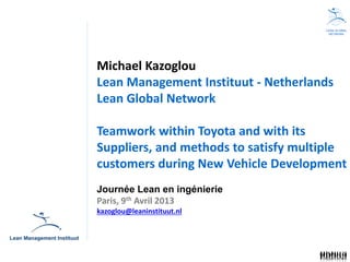 LEAN GLOBAL
                                        NETWORK




Michael Kazoglou
Lean Management Instituut - Netherlands
Lean Global Network

Teamwork within Toyota and with its
Suppliers, and methods to satisfy multiple
customers during New Vehicle Development
Journée Lean en ingénierie
Paris, 9th Avril 2013
kazoglou@leaninstituut.nl
 