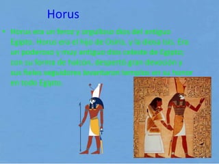 Horus
• Horus era un feroz y orgulloso dios del antiguo
Egipto. Horus era el hijo de Osiris, y la diosa Isis. Era
un poderoso y muy antiguo dios celeste de Egipto;
con su forma de halcón, despertó gran devoción y
sus fieles seguidores levantaron templos en su honor
en todo Egipto.
 