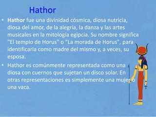 Hathor
• Hathor fue una divinidad cósmica, diosa nutricia,
diosa del amor, de la alegría, la danza y las artes
musicales en la mitología egipcia. Su nombre significa
"El templo de Horus" o "La morada de Horus", para
identificarla como madre del mismo y, a veces, su
esposa.
• Hathor es comúnmente representada como una
diosa con cuernos que sujetan un disco solar. En
otras representaciones es simplemente una mujer o
una vaca.
 