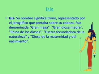 Isis
• Isis- Su nombre significa trono, representado por
el jeroglífico que portaba sobre su cabeza. Fue
denominada "Gran maga", "Gran diosa madre",
"Reina de los dioses", "Fuerza fecundadora de la
naturaleza“ y "Diosa de la maternidad y del
nacimiento".
 
