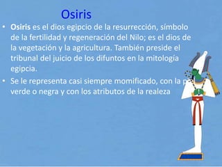 Osiris
• Osiris es el dios egipcio de la resurrección, símbolo
de la fertilidad y regeneración del Nilo; es el dios de
la vegetación y la agricultura. También preside el
tribunal del juicio de los difuntos en la mitología
egipcia.
• Se le representa casi siempre momificado, con la piel
verde o negra y con los atributos de la realeza
 