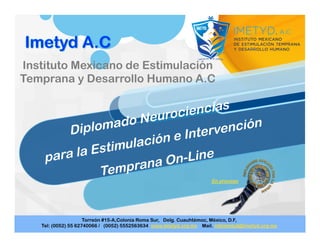 Diplomado Neurociencias
para la Estimulación e Intervención
Temprana On-Line
Instituto Mexicano de Estimulación
Temprana y Desarrollo Humano A.C
 
 
 
En proceso
Torreón #15-A,Colonia Roma Sur, Delg. Cuauhtémoc, México, D.F,
Tel: (0052) 55 62740066 / (0052) 5552563634 www.imetyd.org.mx Mail. infoimetyd@imetyd.org.mx
 