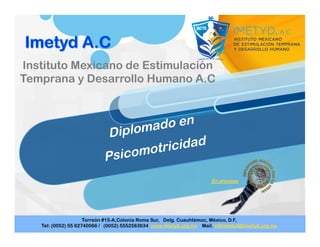 Diplomado en
Psicomotricidad
Instituto Mexicano de Estimulación
Temprana y Desarrollo Humano A.C
 
 
 
En proceso
Torreón #15-A,Colonia Roma Sur, Delg. Cuauhtémoc, México, D.F,
Tel: (0052) 55 62740066 / (0052) 5552563634 www.imetyd.org.mx Mail. infoimetyd@imetyd.org.mx
 
