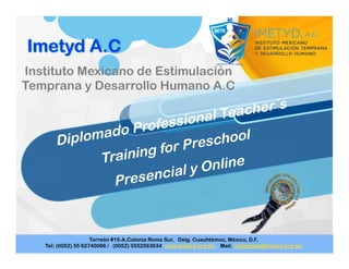 Diplomado Professional Teacher´s
Training for Preschool
Presencial y Online
Instituto Mexicano de Estimulación
Temprana y Desarrollo Humano A.C
 
 
 
Torreón #15-A,Colonia Roma Sur, Delg. Cuauhtémoc, México, D.F,
Tel: (0052) 55 62740066 / (0052) 5552563634 www.imetyd.org.mx Mail. infoimetyd@imetyd.org.mx
 