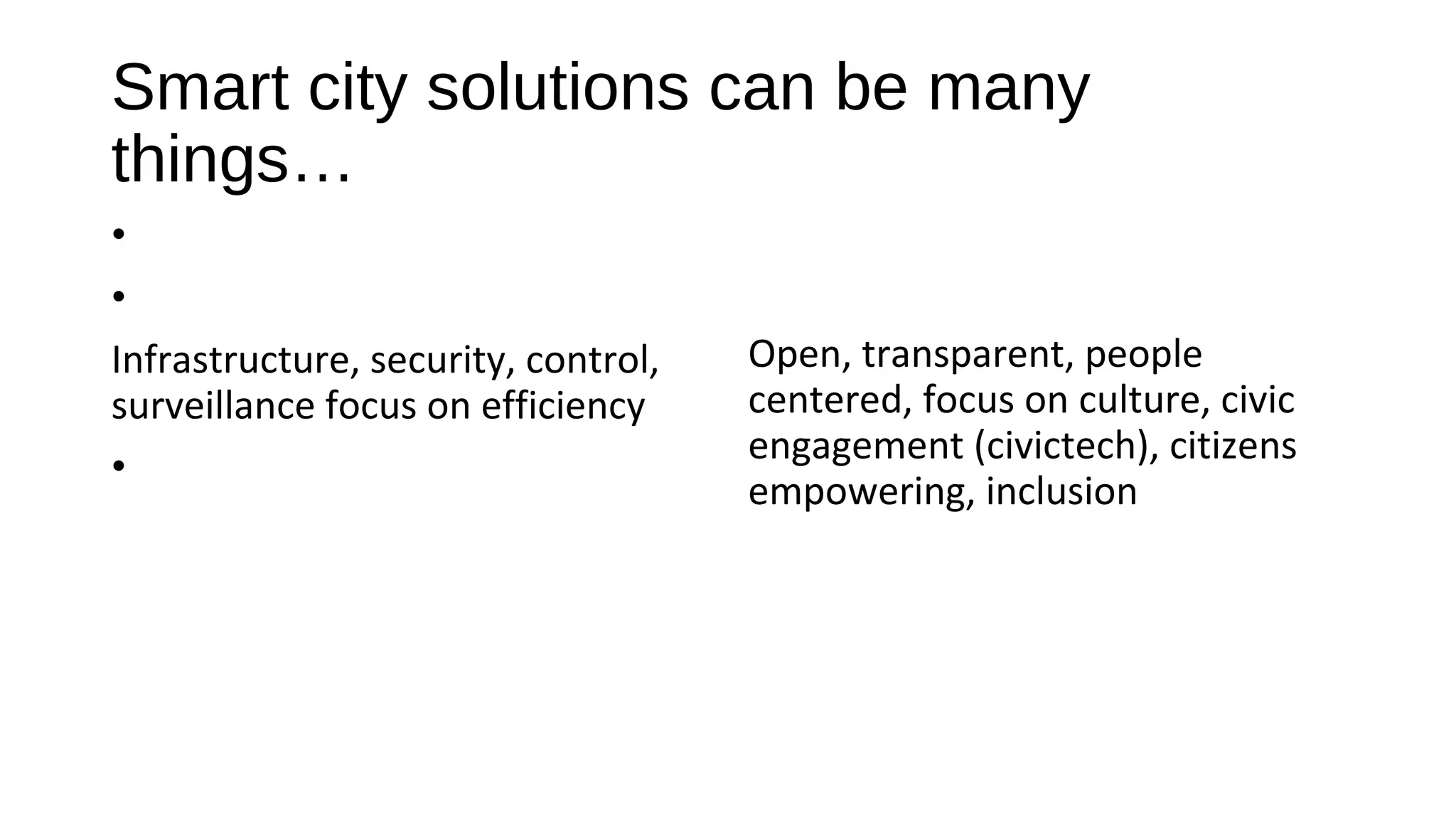 Smart city solutions can be many
things…
•
•
Infrastructure, security, control,
surveillance focus on efficiency
•
Open, transparent, people
centered, focus on culture, civic
engagement (civictech), citizens
empowering, inclusion
 