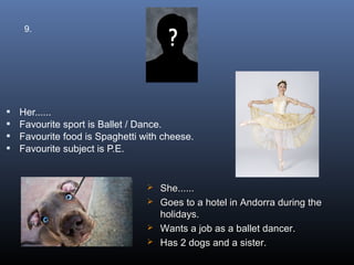 9.




   Her......
   Favourite sport is Ballet / Dance.
   Favourite food is Spaghetti with cheese.
   Favourite subject is P.E.


                                  She......
                                  Goes to a hotel in Andorra during the
                                   holidays.
                                  Wants a job as a ballet dancer.
                                  Has 2 dogs and a sister.
 
