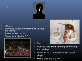 10.




 Her......
 Favourite sports are basketball, boxing
  and fishing.
 Favourite food is bacon.
 Favourite subject is P.E.


                                She ......
                                Goes to Italy, Paris and England during
                                 the holidays.
                                Wants to be a professional Basketball
                                 player .
                                Has 2 cats and a sister.
 
