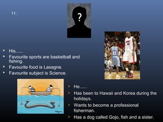 11.




 His......
 Favourite sports are basketball and
  fishing.
 Favourite food is Lasagne.
 Favourite subject is Science.


                                   He......
                                   Has been to Hawaii and Korea during the
                                    holidays.
                                   Wants to become a professional
                                    fisherman.
                                   Has a dog called Gojo, fish and a sister.
 