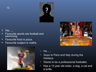 12.




 His......
 Favourite sports are football and
  swimming.
 Favourite food is pizza.
 Favourite subject is maths.


                                 He......
                                 Goes to Paris and Italy during the
                                  holidays.
                                 Wants to be a professional footballer.
                                 Has a 13 year old sister, a dog, a cat and
                                  a turtle.
 