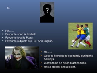 13.




   His......
   Favourite sport is football.
   Favourite food is Pizza.
   Favourite subjects are P.E. And English.


                                  He......
                                  Goes to Morocco to see family during the
                                   holidays.
                                  Wants to be an actor in action films.
                                  Has a brother and a sister.
 