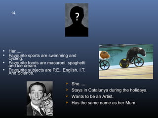 14.




 Her......
 Favourite sports are swimming and
  cycling.
 Favourite foods are macaroni, spaghetti
  and ice cream.
 Favourite subjects are P.E., English, I.T.
  And Science.

                                  She......
                                  Stays in Catalunya during the holidays.
                                  Wants to be an Artist.
                                  Has the same name as her Mum.
 
