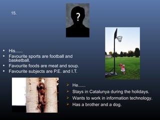 15.




 His......
 Favourite sports are football and
  basketball.
 Favourite foods are meat and soup.
 Favourite subjects are P.E. and I.T.


                                He......
                                Stays in Catalunya during the holidays.
                                Wants to work in information technology.
                                Has a brother and a dog.
 