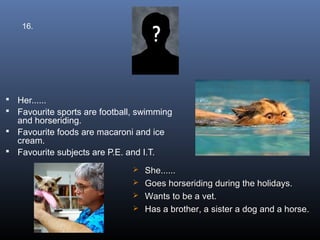 16.




 Her......
 Favourite sports are football, swimming
  and horseriding.
 Favourite foods are macaroni and ice
  cream.
 Favourite subjects are P.E. and I.T.

                                She......
                                Goes horseriding during the holidays.
                                Wants to be a vet.
                                Has a brother, a sister a dog and a horse.
 