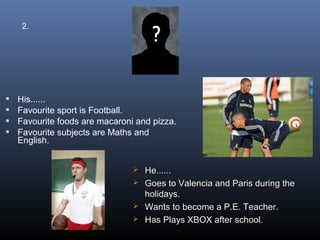 2.




   His......
   Favourite sport is Football.
   Favourite foods are macaroni and pizza.
   Favourite subjects are Maths and
    English.


                                 He......
                                 Goes to Valencia and Paris during the
                                  holidays.
                                 Wants to become a P.E. Teacher.
                                 Has Plays XBOX after school.
 