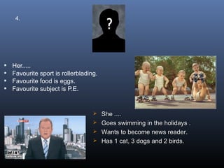 4.




   Her.....
   Favourite sport is rollerblading.
   Favourite food is eggs.
   Favourite subject is P.E.


                                    She ....
                                    Goes swimming in the holidays .
                                    Wants to become news reader.
                                    Has 1 cat, 3 dogs and 2 birds.
 