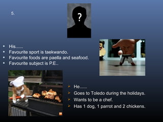 5.




   His......
   Favourite sport is taekwando.
   Favourite foods are paella and seafood.
   Favourite subject is P.E..




                                 He......
                                 Goes to Toledo during the holidays.
                                 Wants to be a chef.
                                 Has 1 dog, 1 parrot and 2 chickens.
 