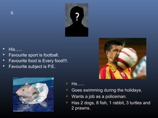 6.




   His......
   Favourite sport is football.
   Favourite food is Every food!!!.
   Favourite subject is P.E.


                                   He......
                                   Goes swimming during the holidays.
                                   Wants a job as a policeman.
                                   Has 2 dogs, 8 fish, 1 rabbit, 3 turtles and
                                    2 prawns.
 