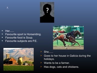 7.




   Her......
   Favourite sport is Horseriding.
   Favourite food is Soup.
   Favourite subjects are P.E.


                                   She......
                                   Goes to her house in Galicia during the
                                    holidays.
                                   Wants to be a farmer.
                                   Has dogs, cats and chickens.
 