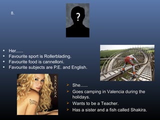 8.




   Her......
   Favourite sport is Rollerblading.
   Favourite food is cannelloni.
   Favourite subjects are P.E. and English.


                                  She......
                                  Goes camping in Valencia during the
                                   holidays.
                                  Wants to be a Teacher.
                                  Has a sister and a fish called Shakira.
 