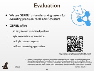 STLab ISTC - CNR
Evaluation
16
1. GERBIL — General Entity Annotation Benchmark Framework by Ricardo Usbeck, Michael Röder,Axel-Cyrille
Ngonga Ngomo, Ciro Baron,Andreas Both, Martin Brümmer, Diego Ceccarelli, Marco Cornolti, Didier Cherix,
Bernd Eickmann, Paolo Ferragina, Christiane Lemke,Andrea Moro, Roberto Navigli, Francesco Piccinno, Giuseppe
Rizzo, Harald Sack, René Speck, Raphaël Troncy, Jörg Waitelonis, and Lars Wesemann in 24th WWW conference
• GERBIL offers
• an easy-to-use web-based platform
• agile comparison of annotators
• multiple datasets support
• uniform measuring approaches
• We use GERBIL1 as benchmarking system for
evaluating precision, recall and F-measure
http://aksw.org/Projects/GERBIL.html
 