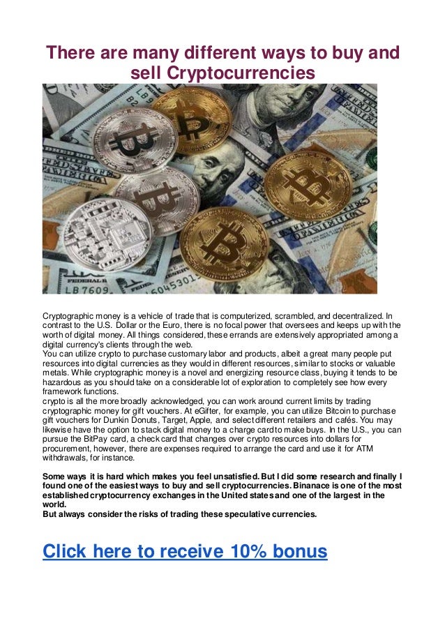 There are many different ways to buy and
sell Cryptocurrencies
Cryptographic money is a vehicle of trade that is computerized, scrambled, and decentralized. In
contrast to the U.S. Dollar or the Euro, there is no focal power that oversees and keeps up with the
worth of digital money. All things considered, these errands are extensively appropriated among a
digital currency's clients through the web.
You can utilize crypto to purchase customary labor and products, albeit a great many people put
resources into digital currencies as they would in different resources, similar to stocks or valuable
metals. While cryptographic money is a novel and energizing resource class, buying it tends to be
hazardous as you should take on a considerable lot of exploration to completely see how every
framework functions.
crypto is all the more broadly acknowledged, you can work around current limits by trading
cryptographic money for gift vouchers. At eGifter, for example, you can utilize Bitcoin to purchase
gift vouchers for Dunkin Donuts, Target, Apple, and select different retailers and cafés. You may
likewise have the option to stack digital money to a charge card to make buys. In the U.S., you can
pursue the BitPay card, a check card that changes over crypto resources into dollars for
procurement, however, there are expenses required to arrange the card and use it for ATM
withdrawals, for instance.
Some ways it is hard which makes you feel unsatisfied. But I did some research and finally I
found one of the easiest ways to buy and sell cryptocurrencies. Binanace is one of the most
established cryptocurrency exchanges in the United states and one of the largest in the
world.
But always consider the risks of trading these speculative currencies.
Click here to receive 10% bonus
 
