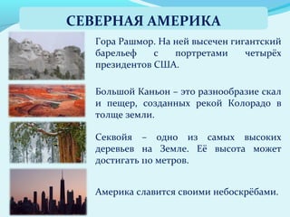 Америка славится своими небоскрёбами.
Секвойя – одно из самых высоких
деревьев на Земле. Её высота может
достигать 110 метров.
Большой Каньон – это разнообразие скал
и пещер, созданных рекой Колорадо в
толще земли.
Гора Рашмор. На ней высечен гигантский
барельеф с портретами четырёх
президентов США.
СЕВЕРНАЯ АМЕРИКА
 