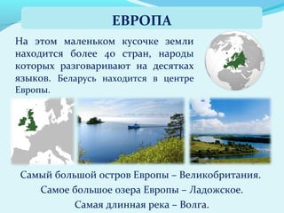 На этом маленьком кусочке земли
находится более 40 стран, народы
которых разговаривают на десятках
языков. Беларусь находится в центре
Европы.
ЕВРОПА
Самый большой остров Европы – Великобритания.
Самое большое озера Европы – Ладожское.
Самая длинная река – Волга.
 