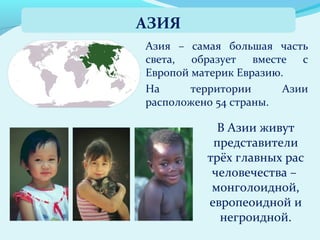 Азия – самая большая часть
света, образует вместе с
Европой материк Евразию.
На территории Азии
расположено 54 страны.
АЗИЯ
В Азии живут
представители
трёх главных рас
человечества –
монголоидной,
европеоидной и
негроидной.
 