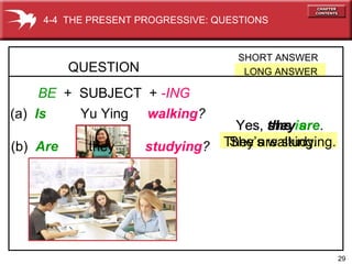 29
Yes, she is.
She’s walking.
BE + SUBJECT + -ING
(a) Is Yu Ying walking?
QUESTION
SHORT ANSWER
LONG ANSWER
4-4 THE PRESENT PROGRESSIVE: QUESTIONS
(b) Are they studying?
Yes, they are.
They are studying.
 