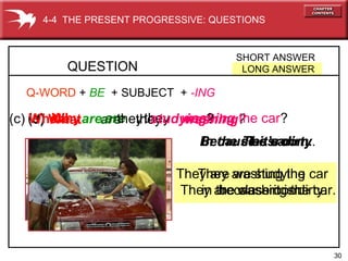 30
The car.
They are washing the car.
In the classroom.
They are studying
in the classroom.
(d) What are they washing?(e) Why are they washing the car?(c) Where are they studying?
QUESTION
SHORT ANSWER
LONG ANSWER
4-4 THE PRESENT PROGRESSIVE: QUESTIONS
Q-WORD + BE + SUBJECT + -ING
Because it’s dirty.
They are washing the car
because it is dirty.
 