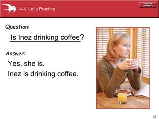 33
__________________
Yes, she is.
Inez is drinking coffee.
Question:
Answer:
?
4-4 Let’s Practice
Is Inez drinking coffee
 