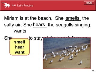 48
Miriam is at the beach. She ______ the
salty air. She _____ the seagulls singing.
She _____ to stay at the beach forever.
4-6 Let’s Practice
smell
hear
want
smells
hears
wants
 