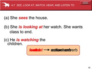 50
look atwatch
(c) He is watching the
children.
(a) She sees the house.
see nonaction verbaction verb
(b) She is looking at her watch. She wants
class to end.
action verb
4-7 SEE, LOOK AT, WATCH, HEAR, AND LISTEN TO
 