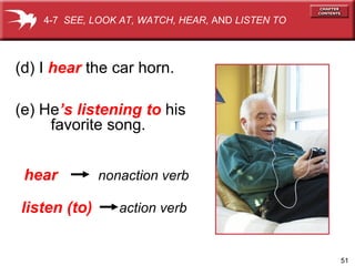 51
(d) I hear the car horn.
hear nonaction verb
listen (to) action verb
(e) He’s listening to his
favorite song.
4-7 SEE, LOOK AT, WATCH, HEAR, AND LISTEN TO
 