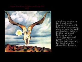 Ram's Head White Hollyhock and Little Hill 1935 In a letter written to her friend Maria Chabot, she wrote: "It is breathtaking as one rises up over the world one has been living in, looking out at and looks down at it stretching away and away." The New Mexico landscape was her inspiration for almost five decades.  