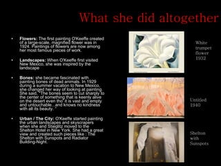 What she did altogether Flowers:  The first painting O'Keeffe created of a large-scale, magnified flower was in 1924. Paintings of flowers are now among her most famous pieces of work.  Landscapes:  When O'Keeffe first visited New Mexico, she was inspired by the landscape Bones:  she became fascinated with painting bones of dead animals. In 1929 during a summer vacation to New Mexico, she changed her way of looking at painting. She said, "The bones seem to cut sharply to the center of something that is keenly alive on the desert even tho' it is vast and empty and untouchable...and knows no kindness with all its beauty. “ Urban / The City:  O'Keeffe started painting the urban landscapes and skyscrapers when she and Stieglitz moved to the Shelton Hotel in New York. She had a great view and created such pieces like : The Shelton with Sunspots and Radiator Building-Night.  Shelton with Sunspots Untitled 1940 White trumpet flower 1932 