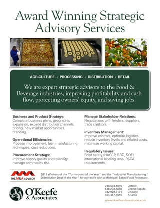 Award Winning Strategic
   Advisory Services


            AGRICULTURE • PROCESSING • DISTRIBUTION • RETAIL


     We are expert strategic advisors to the Food &
  Beverage industries, improving profitability and cash
    flow, protecting owners’ equity, and saving jobs.

Business and Product Strategy:                     Manage Stakeholder Relations:
Complete business plans, geographic                Negotiations with lenders, suppliers,
expansion, expand distribution channels,           trade creditors.
pricing, new market opportunities,
branding.                                          Inventory Management:
                                                   Improve controls, optimize logistics,
Operational Efficiencies:                          reduce inventory levels and related costs,
Process improvement, lean manufacturing            maximize working capital.
techniques, cost reductions.
                                                   Regulatory Issues:
Procurement Strategy:                              Food safety (HACCP, BRC, SQF),
Improve supply quality and reliability,            international labeling laws, PACA
manage commodity risk.                             requirements.


                   2011 Winners of the “Turnaround of the Year” and the “Industrial Manufacturing /
                   Distribution Deal of the Year” for our work with a Michigan-Based Food Processor.

                                                                   248.593.4810     Detroit
                                                                   616.233.8080     Grand Rapids
                                                                   312.929.3131     Chicago
                                                                   404.467.8515     Atlanta
                                                                   www.okeefeandassociates.com
 