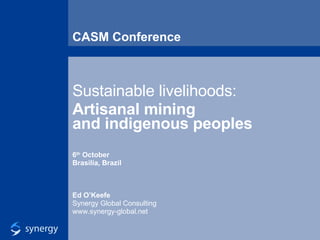 CASM Conference Sustainable livelihoods: Artisanal mining  and indigenous peoples 6 th  October Brasilia, Brazil Ed O’Keefe Synergy Global Consulting www.synergy-global.net 