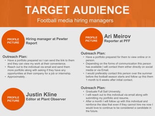 Football media hiring managers
TARGET AUDIENCE
Outreach Plan:
• Have a portfolio prepared so I can send the link to them
and they can view my work at their convenience.
• Reach out to the individual via email and send them
more portfolio along with asking if they have any
opportunities at their company for a job or internship.
• Approximately .
PROFILE
PICTURE
Hiring manager at Pewter
Report
Ari Meirov
Outreach Plan:
• Have a portfolio prepared for them to view online or in
person.
• Depending on the forms of communication this person
has available I will contact them either directly on social
media or via Email.
• I would preferably contact this person over the summer
before the football season starts and follow up this them
1 month to 6 weeks after initial contact.
PROFILE
PICTURE Reporter at PFF
Justin Kline
Outreach Plan:
• Graduate Full Sail University.
• I will reach out to this individual via email along with
submitting my portfolio and resume.
• After a month I will follow up with this individual and
reinforce the idea that even if they cannot hire me now I
would love to continue to be considered a candidate in
the future.
PROFILE
PICTURE Editor at Plant Observer
 