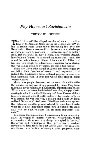Why Holocaust Revisionism?
THEODORE J. O'KEEFE
he "Holocaust," the alleged murder of some six million
TIews by the German Nazis during the Second World War,
has in recent years come under increasing fire from the
Revisionists, those unconventional historians who challenge
orthodox versions of past events. Researchers such as Arthur
Butz, Robert Faurisson, David Irving, and Wilhelm Staglich
have become famous (some would say notorious) around the
world for their scholarly critique of the claim that Hitler and
his followers sought to exterminate European Jewry during
the war, killing millions by poison gas and other means.
There are those who would suppress the Revisionists by
restricting their freedom of research and expression, and
indeed the Revisionists have suffered physical attacks and
legal sanctions, even in countries which take pride in being
"open societies."
Many more people, however, are not so much hostile to the
Revisionists as they are simply puzzled by them. They have
questions about Holocaust Revisionism, questions like these:
'What motivates these Revisionists? Are they simply Nazis,
seeking to rehabilitate the Hitler regime? Even if some of their
facts are correct, does it really matter if the number of Jews
who died in the war was 'only' a million and a half? Or half a
million? Or just one? And even if the Revisionist case against
the Holocaust could be proved, what difference does it make
what did or didn't happen to some Jews in Europe fifty years
ago? Why not stick to issues that are more important-and
safer?"
To answer these questions, it is necessary to say something
about the origins of modern Historical Revisionism. While
conscientious historians have always attempted to "correct"
the errors and omissions of their predecessors, modern
Revisionism dates from the First World War. That great and
terrible war was the first in history to affect people in every
 