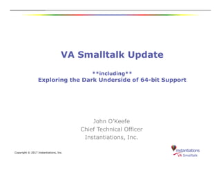 VA Smalltalk Update
**including**
Exploring the Dark Underside of 64-bit Support
Copyright © 2017 Instantiations, Inc.
John O’Keefe
Chief Technical Officer
Instantiations, Inc.
 