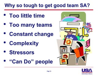 Why so tough to get good team SA?

•   Too little time
•   Too many teams
•   Constant change
•   Complexity
•   Stressors
•   “Can Do” people
                      Page 10
 