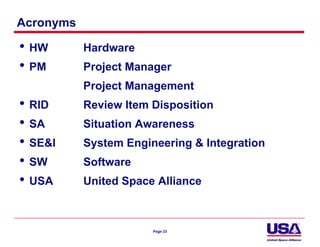 Acronyms

• HW       Hardware
• PM       Project Manager
           Project Management
• RID      Review Item Disposition
• SA       Situation Awareness
• SE&I     System Engineering & Integration
• SW       Software
• USA      United Space Alliance



                       Page 23
 