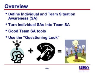 Overview
• Define Individual and Team Situation
  Awareness (SA)
• Turn Individual SAs into Team SA
• Good Team SA tools
• Use the “Questioning Look”

            +                 =

                     Page 2
 