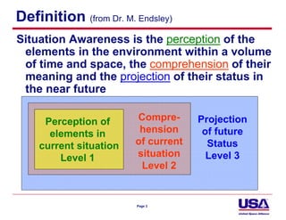 Definition (from Dr. M. Endsley)
Situation Awareness is the perception of the
 elements in the environment within a volume
 of time and space, the comprehension of their
 meaning and the projection of their status in
 the near future

     Perception of      Compre-      Projection
      elements in        hension      of future
    current situation   of current     Status
        Level 1         situation      Level 3
                         Level 2


                        Page 3
 